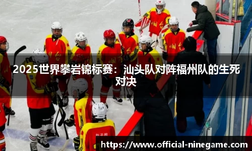 2025世界攀岩锦标赛：汕头队对阵福州队的生死对决